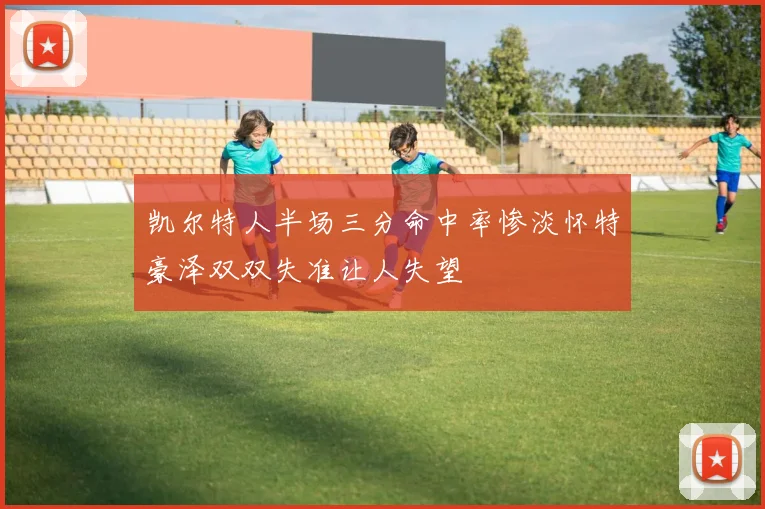 凯尔特人半场三分命中率惨淡怀特豪泽双双失准让人失望