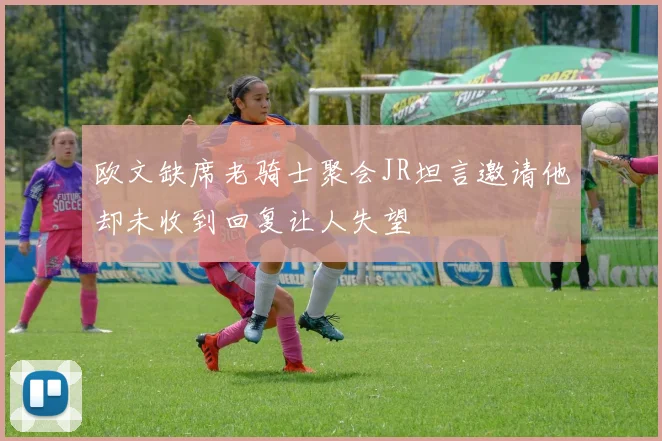 欧文缺席老骑士聚会JR坦言邀请他却未收到回复让人失望