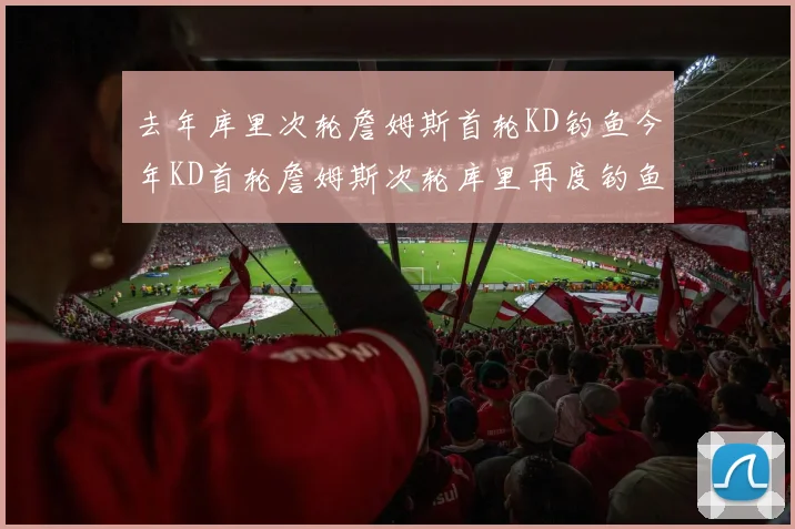 去年库里次轮詹姆斯首轮KD钓鱼今年KD首轮詹姆斯次轮库里再度钓鱼的奇妙对比