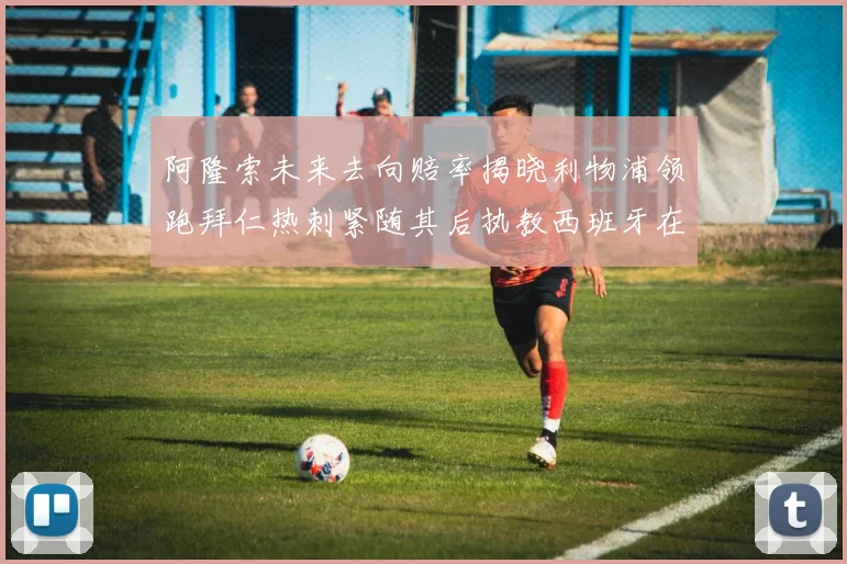 阿隆索未来去向赔率揭晓利物浦领跑拜仁热刺紧随其后执教西班牙在列
