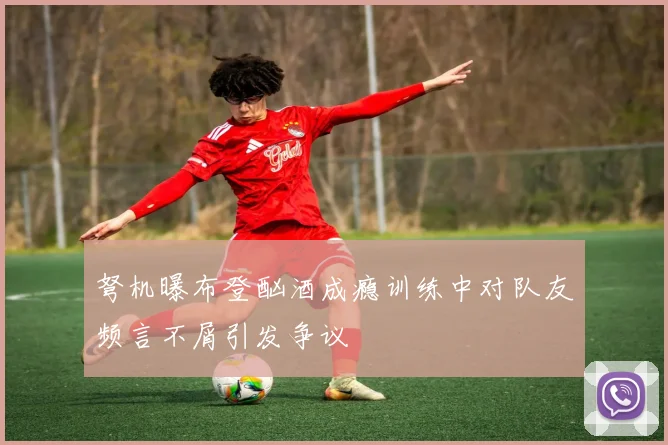 弩机曝布登酗酒成瘾训练中对队友频言不屑引发争议