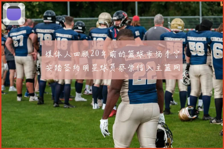 媒体人回顾20年前的篮球市场李宁安踏签约明星球员蔡崇信入主篮网的时代变迁