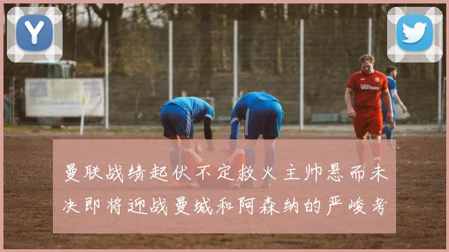 曼联战绩起伏不定救火主帅悬而未决即将迎战曼城和阿森纳的严峻考验