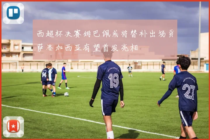 西超杯决赛姆巴佩或将替补出场贡萨洛加西亚有望首发亮相