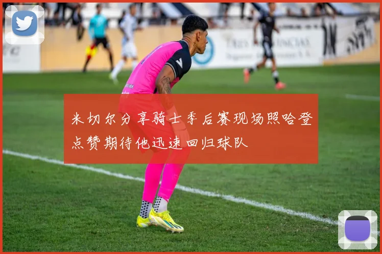 米切尔分享骑士季后赛现场照哈登点赞期待他迅速回归球队