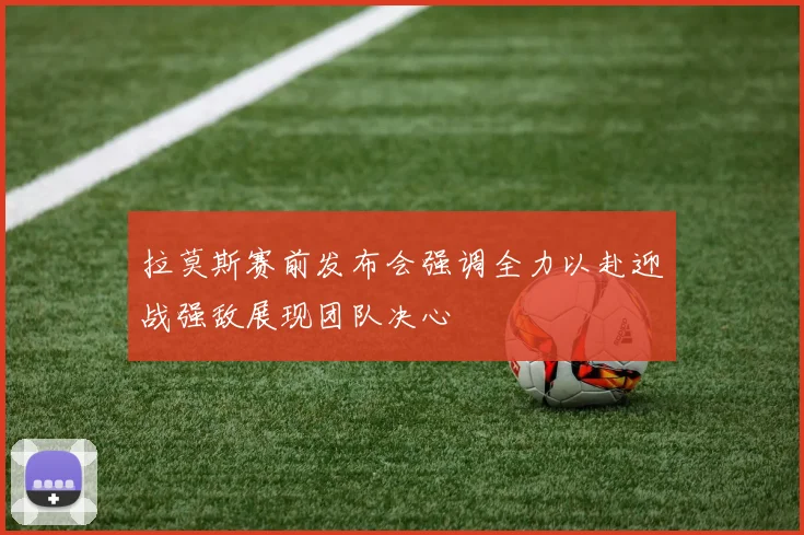 拉莫斯赛前发布会强调全力以赴迎战强敌展现团队决心