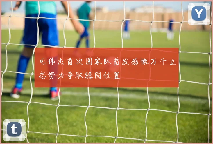 毛伟杰首次国家队首发感慨万千立志努力争取稳固位置
