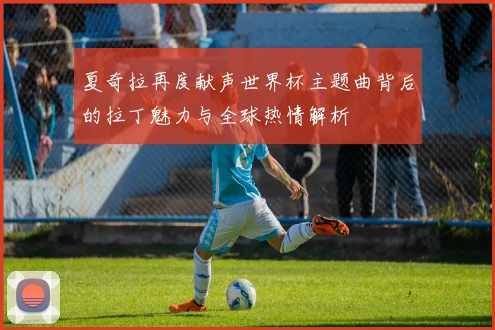 夏奇拉再度献声世界杯主题曲背后的拉丁魅力与全球热情解析