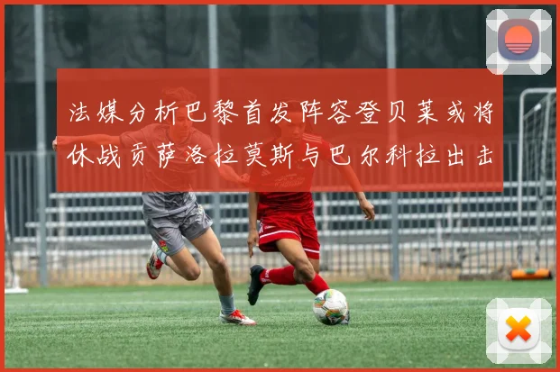 法媒分析巴黎首发阵容登贝莱或将休战贡萨洛拉莫斯与巴尔科拉出击