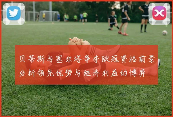 贝蒂斯与塞尔塔争夺欧冠资格前景分析领先优势与经济利益的博弈
