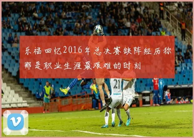 乐福回忆2016年总决赛缺阵经历称那是职业生涯最艰难的时刻
