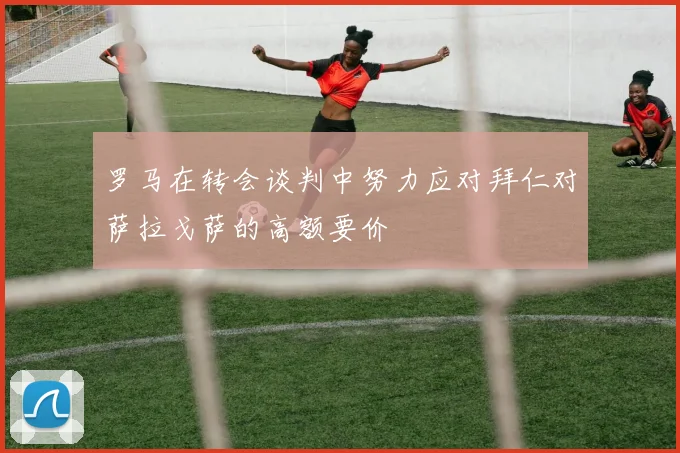 罗马在转会谈判中努力应对拜仁对萨拉戈萨的高额要价